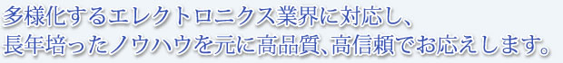 多様化するエレクトロニクス業界に対応し、長年培ったノウハウを元に高品質、高信頼でお応えします。